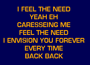 I FEEL THE NEED
YEAH EH
CARESSEING ME
FEEL THE NEED
I ENVISION YOU FOREVER
EVERY TIME
BACK BACK