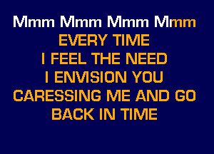 Mmm Mmm Mmm Mmm

EVERY TIME
I FEEL THE NEED
I ENVISION YOU
CARESSING ME AND GO
BACK IN TIME