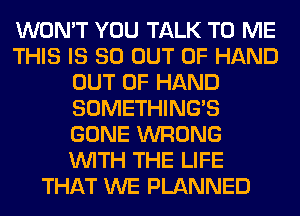 WON'T YOU TALK TO ME
THIS IS 80 OUT OF HAND
OUT OF HAND
SOMETHING'S
GONE WRONG
WITH THE LIFE
THAT WE PLANNED