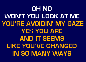 OH NO
WON'T YOU LOOK AT ME
YOU'RE AVOIDIM MY GAZE
YES YOU ARE
AND IT SEEMS
LIKE YOU'VE CHANGED
IN SO MANY WAYS