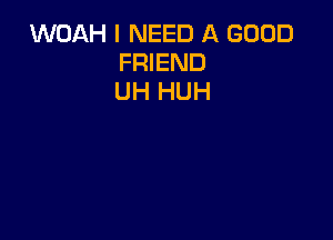 WOAH I NEED A GOOD
FRIEND
UH HUH