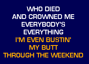 WHO DIED
AND CROWNED ME
EVERYBODY'S
EVERYTHING
I'M EVEN BUSTIN'
MY BUTI'
THROUGH THE WEEKEND