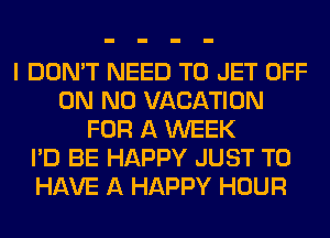 I DON'T NEED TO JET OFF
ON N0 VACATION
FOR A WEEK
I'D BE HAPPY JUST TO
HAVE A HAPPY HOUR