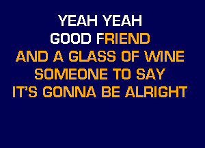 YEAH YEAH
GOOD FRIEND
AND A GLASS 0F WINE
SOMEONE TO SAY
ITS GONNA BE ALRIGHT