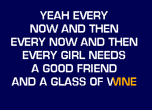 YEAH EVERY
NOW AND THEN
EVERY NOW AND THEN
EVERY GIRL NEEDS
A GOOD FRIEND
AND A GLASS 0F WINE
