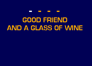 GOOD FRIEND
AND A GLASS 0F WNE