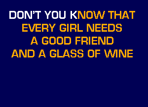 DON'T YOU KNOW THAT
EVERY GIRL NEEDS
A GOOD FRIEND
AND A GLASS 0F WINE