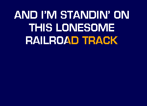 AND I'M STANDIM ON
THIS LONESOME
RAILROAD TRACK