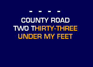 COUNTY ROAD
M0 THIRTY-THREE
UNDER MY FEET