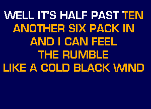 WELL ITS HALF PAST TEN
ANOTHER SIX PACK IN
AND I CAN FEEL
THE RUMBLE
LIKE A COLD BLACK WIND