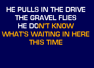 HE PULLS IN THE DRIVE
THE GRAVEL FLIES
HE DON'T KNOW
WHATS WAITING IN HERE
THIS TIME