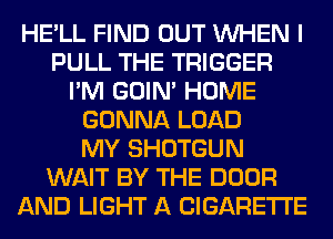 HE'LL FIND OUT WHEN I
PULL THE TRIGGER
I'M GOIN' HOME
GONNA LOAD
MY SHOTGUN
WAIT BY THE DOOR
AND LIGHT A CIGARETTE