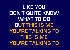 LIKE YOU
DON'T QUITE KNOW
WHAT TO DO
BUT THIS IS ME
YOU'RE TALKING TO
THIS IS ME
YOURE TALKING T0