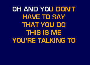 0H AND YOU DON'T
HAVE TO SAY
THAT YOU DO

THIS IS ME
YOU'RE TALKING T0