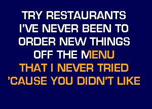 TRY RESTAU RANTS
I'VE NEVER BEEN TO
ORDER NEW THINGS
OFF THE MENU
THAT I NEVER TRIED
'CAUSE YOU DIDN'T LIKE