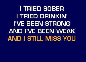 I TRIED SOBER
I TRIED DRINKINI
I'VE BEEN STRONG
AND I'VE BEEN WEAK
AND I STILL MISS YOU