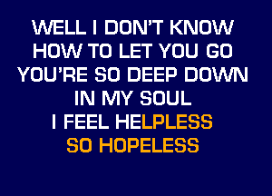 WELL I DON'T KNOW
HOW TO LET YOU GO
YOU'RE SO DEEP DOWN
IN MY SOUL
I FEEL HELPLESS
SO HOPELESS