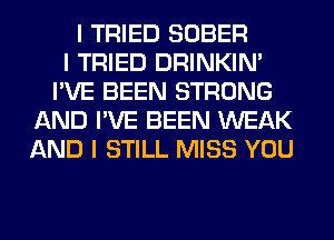 I TRIED SOBER
I TRIED DRINKINI
I'VE BEEN STRONG
AND I'VE BEEN WEAK
AND I STILL MISS YOU