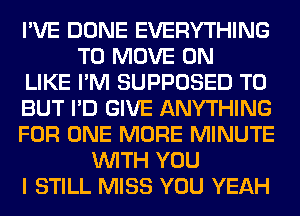 I'VE DONE EVERYTHING
TO MOVE 0N
LIKE I'M SUPPOSED T0
BUT I'D GIVE ANYTHING
FOR ONE MORE MINUTE
WITH YOU
I STILL MISS YOU YEAH