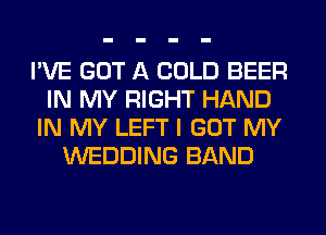 I'VE GOT A COLD BEER
IN MY RIGHT HAND
IN MY LEFT I GOT MY
WEDDING BAND