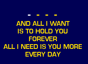 AND ALL I WANT
IS TO HOLD YOU
FOREVER
ALL I NEED IS YOU MORE
EVERY DAY