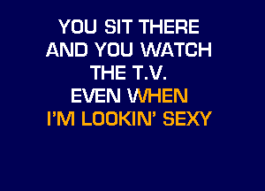 YOU SIT THERE
AND YOU WATCH
THE T.V.

EVEN WHEN
I'M LOOKIN' SEXY