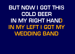 BUT NOW I GOT THIS
COLD BEER
IN MY RIGHT HAND
IN MY LEFT I GOT MY
WEDDING BAND