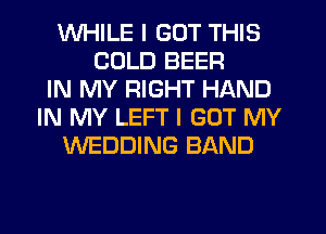 WHILE I GOT THIS
COLD BEER
IN MY RIGHT HAND
IN MY LEFT I GOT MY
WEDDING BAND
