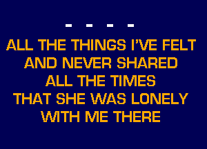 ALL THE THINGS I'VE FELT
AND NEVER SHARED
ALL THE TIMES
THAT SHE WAS LONELY
WITH ME THERE