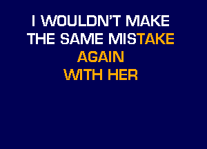 I WOULDN'T MAKE
THE SAME MISTAKE
AGAIN

WITH HER