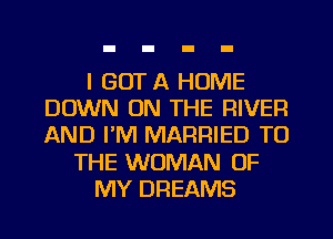 I GOT A HOME
DOWN ON THE RIVER
AND I'M MARRIED TO

THE WOMAN OF

MY DREAMS
