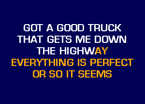GOT A GOOD TRUCK
THAT GETS ME DOWN
THE HIGHWAY
EVERYTHING IS PERFECT
OR 50 IT SEEMS