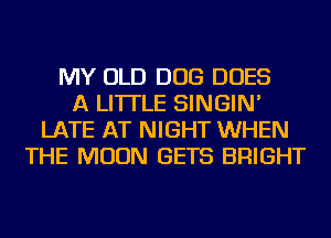 MY OLD DOG DOES
A LITTLE SINGIN'
LATE AT NIGHT WHEN
THE MOON GETS BRIGHT
