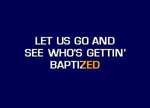 LET US GO AND
SEE WHO'S GETTIN'

BAPTIZED