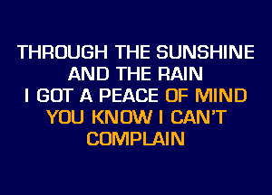 THROUGH THE SUNSHINE
AND THE RAIN
I GOT A PEACE OF MIND
YOU KNOW I CAN'T
COMPLAIN