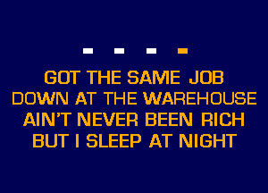 GOT THE SAME JOB
DOWN AT THE WAREHOUSE

AIN'T NEVER BEEN RICH
BUT I SLEEP AT NIGHT