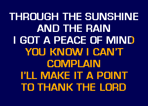 THROUGH THE SUNSHINE
AND THE RAIN
I GOT A PEACE OF MIND
YOU KNOW I CAN'T
COMPLAIN
I'LL MAKE IT A POINT
TO THANK THE LORD