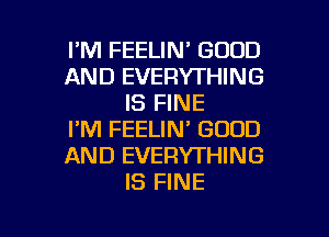 I'M FEELIN' GOOD
AND EVERYTHING
IS FINE

I'M FEELIN' GOOD
AND EVERYTHING
IS FINE