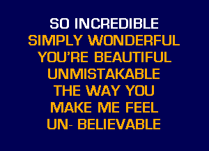 SO INCREDIBLE
SIMPLY WONDERFUL
YOU'RE BEAUTIFUL
UNMISTAKABLE
THE WAY YOU
MAKE ME FEEL
UN- BELIEVABLE