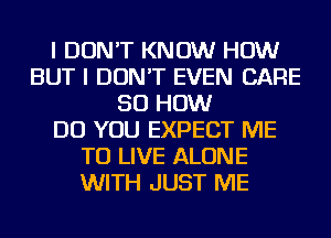 I DON'T KNOW HOW
BUT I DON'T EVEN CARE
50 HOW
DO YOU EXPECT ME
TO LIVE ALONE
WITH JUST ME