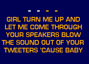 GIRL TURN ME UP AND
LET ME COME THROUGH

YOUR SPEAKERS BLOW
THE SOUND OUT OF YOUR
TWEETERS 'CAUSE BABY