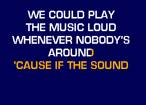 WE COULD PLAY
THE MUSIC LOUD
VVHENEVER NOBODY'S
AROUND
'CAUSE IF THE SOUND