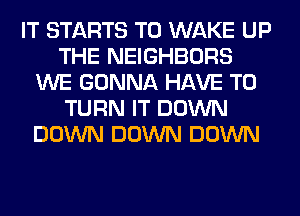 IT STARTS T0 WAKE UP
THE NEIGHBORS
WE GONNA HAVE TO
TURN IT DOWN
DOWN DOWN DOWN