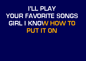 I'LL PLAY
YOUR FAVORITE SONGS
GIRL I KNOW HOW TO

PUT IT ON