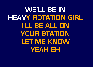WE'LL BE IN
HEAW ROTATION GIRL
I'LL BE ALL ON
YOUR STATION

LET ME KNOW
YEAH EH