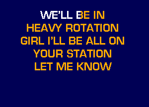 WE'LL BE IN
HEAVY ROTATION
GIRL I'LL BE ALL ON
YOUR STATION
LET ME KNOW