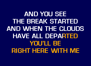 AND YOU SEE
THE BREAK STARTED
AND WHEN THE CLOUDS
HAVE ALL DEPARTED
YOU'LL BE
RIGHT HERE WITH ME