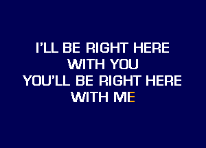 I'LL BE RIGHT HERE
WITH YOU
YOU'LL BE RIGHT HERE
WITH ME