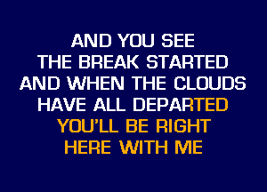 AND YOU SEE
THE BREAK STARTED
AND WHEN THE CLOUDS
HAVE ALL DEPARTED
YOU'LL BE RIGHT
HERE WITH ME