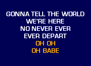 GONNA TELL THE WORLD
WE'RE HERE
NU NEVER EVER
EVER DEPART
OH OH
OH BABE